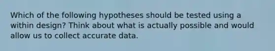 Which of the following hypotheses should be tested using a within design? Think about what is actually possible and would allow us to collect accurate data.