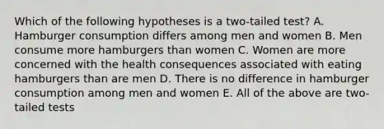 Which of the following hypotheses is a two-tailed test? A. Hamburger consumption differs among men and women B. Men consume more hamburgers than women C. Women are more concerned with the health consequences associated with eating hamburgers than are men D. There is no difference in hamburger consumption among men and women E. All of the above are two-tailed tests