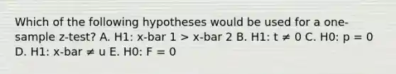 Which of the following hypotheses would be used for a one-sample z-test? A. H1: x-bar 1 > x-bar 2 B. H1: t ≠ 0 C. H0: p = 0 D. H1: x-bar ≠ u E. H0: F = 0