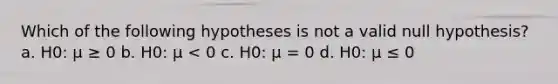 Which of the following hypotheses is not a valid null hypothesis? a. H0: μ ≥ 0 b. H0: μ < 0 c. H0: μ = 0 d. H0: μ ≤ 0