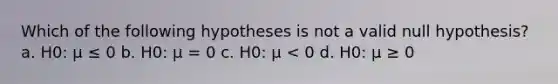 Which of the following hypotheses is not a valid null hypothesis? a. H0: µ ≤ 0 b. H0: µ = 0 c. H0: µ < 0 d. H0: µ ≥ 0