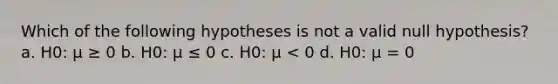 Which of the following hypotheses is not a valid null hypothesis? a. H0: μ ≥ 0 b. H0: μ ≤ 0 c. H0: μ < 0 d. H0: μ = 0