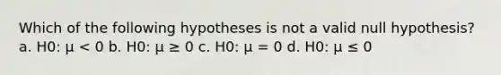 Which of the following hypotheses is not a valid null hypothesis? a. H0: μ < 0 b. H0: μ ≥ 0 c. H0: μ = 0 d. H0: μ ≤ 0