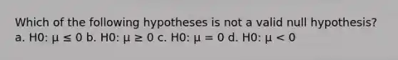 Which of the following hypotheses is not a valid null hypothesis? a. H0: μ ≤ 0 b. H0: μ ≥ 0 c. H0: μ = 0 d. H0: μ < 0