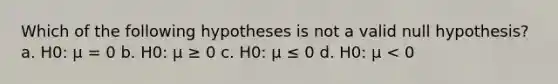 Which of the following hypotheses is not a valid null hypothesis? a. H0: μ = 0 b. H0: μ ≥ 0 c. H0: μ ≤ 0 d. H0: μ < 0