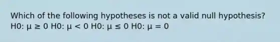 Which of the following hypotheses is not a valid null hypothesis? H0: μ ≥ 0 H0: μ < 0 H0: μ ≤ 0 H0: μ = 0