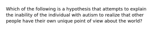 Which of the following is a hypothesis that attempts to explain the inability of the individual with autism to realize that other people have their own unique point of view about the world?