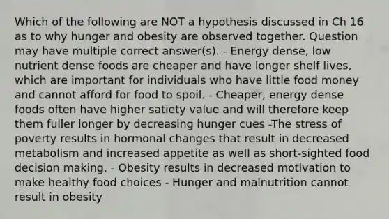 Which of the following are NOT a hypothesis discussed in Ch 16 as to why hunger and obesity are observed together. Question may have multiple correct answer(s). - Energy dense, low nutrient dense foods are cheaper and have longer shelf lives, which are important for individuals who have little food money and cannot afford for food to spoil. - Cheaper, energy dense foods often have higher satiety value and will therefore keep them fuller longer by decreasing hunger cues -The stress of poverty results in hormonal changes that result in decreased metabolism and increased appetite as well as short-sighted food decision making. - Obesity results in decreased motivation to make healthy food choices - Hunger and malnutrition cannot result in obesity