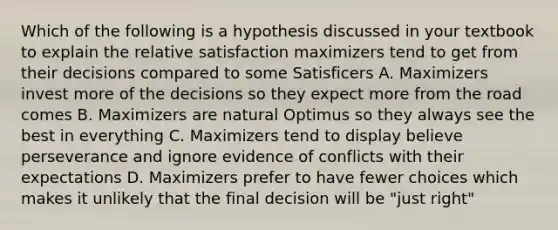 Which of the following is a hypothesis discussed in your textbook to explain the relative satisfaction maximizers tend to get from their decisions compared to some Satisficers A. Maximizers invest more of the decisions so they expect more from the road comes B. Maximizers are natural Optimus so they always see the best in everything C. Maximizers tend to display believe perseverance and ignore evidence of conflicts with their expectations D. Maximizers prefer to have fewer choices which makes it unlikely that the final decision will be "just right"