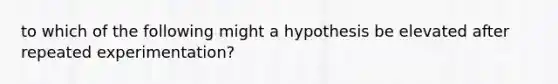 to which of the following might a hypothesis be elevated after repeated experimentation?