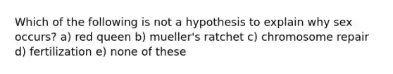 Which of the following is not a hypothesis to explain why sex occurs? a) red queen b) mueller's ratchet c) chromosome repair d) fertilization e) none of these