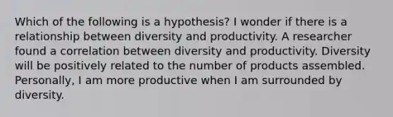 Which of the following is a hypothesis? I wonder if there is a relationship between diversity and productivity. A researcher found a correlation between diversity and productivity. Diversity will be positively related to the number of products assembled. Personally, I am more productive when I am surrounded by diversity.