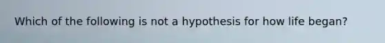 Which of the following is not a hypothesis for how life began?