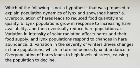 Which of the following is not a hypothesis that was proposed to explain population dynamics of lynx and snowshoe hares? a. Overpopulation of hares leads to reduced food quantity and quality. b. Lynx populations grow in response to increasing hare availability, and then eventually reduce hare populations. c. Variation in intensity of solar radiation affects hares and their food supply, and lynx populations respond to changes in hare abundance. d. Variation in the severity of winters drives changes in hare populations, which in turn influences lynx abundance. e. Overpopulation of hares leads to high levels of stress, causing the population to decline.