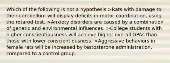 Which of the following is not a hypothesis >Rats with damage to their cerebellum will display deficits in motor coordination, using the rotarod test. >Anxiety disorders are caused by a combination of genetic and environmental influences. >College students with higher conscientiousness will achieve higher overall GPAs than those with lower conscientiousness. >Aggressive behaviors in female rats will be increased by testosterone administration, compared to a control group.