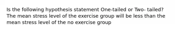 Is the following hypothesis statement One-tailed or Two- tailed? The mean stress level of the exercise group will be less than the mean stress level of the no exercise group