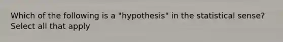 Which of the following is a "hypothesis" in the statistical sense? Select all that apply