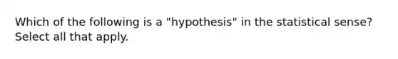 Which of the following is a "hypothesis" in the statistical sense? Select all that apply.