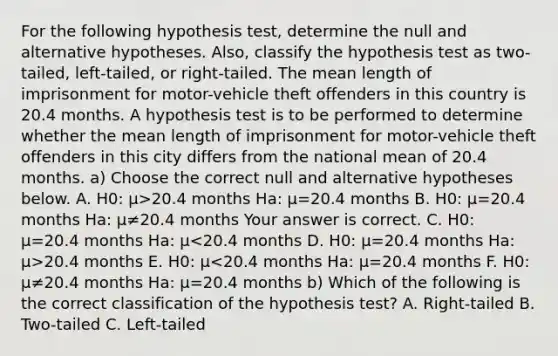 For the following hypothesis​ test, determine the null and alternative hypotheses.​ Also, classify the hypothesis test as​ two-tailed, left-tailed, or​ right-tailed. The mean length of imprisonment for​ motor-vehicle theft offenders in this country is 20.4 months. A hypothesis test is to be performed to determine whether the mean length of imprisonment for​ motor-vehicle theft offenders in this city differs from the national mean of 20.4 months. a) Choose the correct null and alternative hypotheses below. A. H0​: μ>20.4 months Ha​: μ=20.4 months B. H0​: μ=20.4 months Ha​: μ≠20.4 months Your answer is correct. C. H0​: μ=20.4 months Ha​: μ 20.4 months E. H0​: μ<20.4 months Ha​: μ=20.4 months F. H0​: μ≠20.4 months Ha​: μ=20.4 months b) Which of the following is the correct classification of the hypothesis​ test? A. ​Right-tailed B. ​Two-tailed C. ​Left-tailed