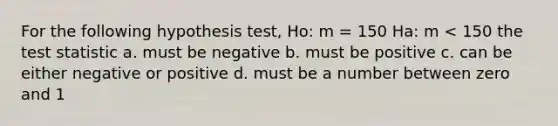 For the following hypothesis test, Ho: m = 150 Ha: m < 150 <a href='https://www.questionai.com/knowledge/kzeQt8hpQB-the-test-statistic' class='anchor-knowledge'>the test statistic</a> a. must be negative b. must be positive c. can be either negative or positive d. must be a number between zero and 1