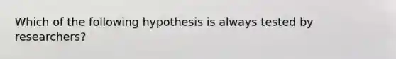 Which of the following hypothesis is always tested by researchers?