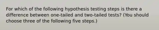 For which of the following hypothesis testing steps is there a difference between one-tailed and two-tailed tests? (You should choose three of the following five steps.)