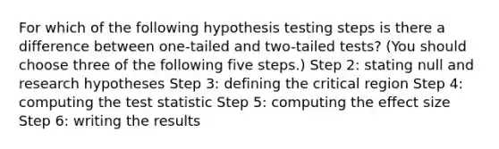 For which of the following hypothesis testing steps is there a difference between one-tailed and two-tailed tests? (You should choose three of the following five steps.) Step 2: stating null and research hypotheses Step 3: defining the critical region Step 4: computing the test statistic Step 5: computing the effect size Step 6: writing the results