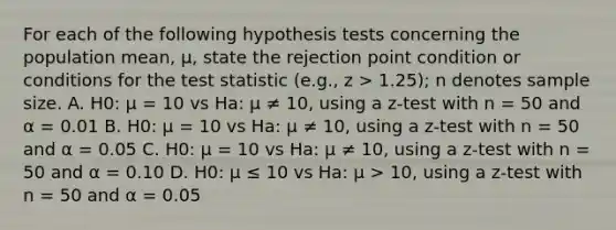 For each of the following hypothesis tests concerning the population mean, μ, state the rejection point condition or conditions for the test statistic (e.g., z > 1.25); n denotes sample size. A. H0: μ = 10 vs Ha: μ ≠ 10, using a z-test with n = 50 and α = 0.01 B. H0: μ = 10 vs Ha: μ ≠ 10, using a z-test with n = 50 and α = 0.05 C. H0: μ = 10 vs Ha: μ ≠ 10, using a z-test with n = 50 and α = 0.10 D. H0: μ ≤ 10 vs Ha: μ > 10, using a z-test with n = 50 and α = 0.05