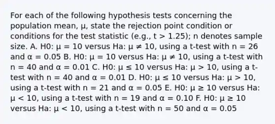 For each of the following hypothesis tests concerning the population mean, μ, state the rejection point condition or conditions for the test statistic (e.g., t > 1.25); n denotes sample size. A. H0: μ = 10 versus Ha: μ ≠ 10, using a t-test with n = 26 and α = 0.05 B. H0: μ = 10 versus Ha: μ ≠ 10, using a t-test with n = 40 and α = 0.01 C. H0: μ ≤ 10 versus Ha: μ > 10, using a t-test with n = 40 and α = 0.01 D. H0: μ ≤ 10 versus Ha: μ > 10, using a t-test with n = 21 and α = 0.05 E. H0: μ ≥ 10 versus Ha: μ < 10, using a t-test with n = 19 and α = 0.10 F. H0: μ ≥ 10 versus Ha: μ < 10, using a t-test with n = 50 and α = 0.05