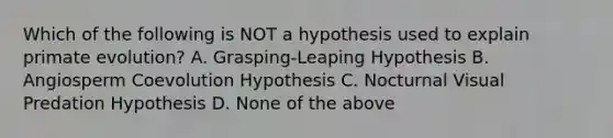 Which of the following is NOT a hypothesis used to explain primate evolution? A. Grasping-Leaping Hypothesis B. Angiosperm Coevolution Hypothesis C. Nocturnal Visual Predation Hypothesis D. None of the above