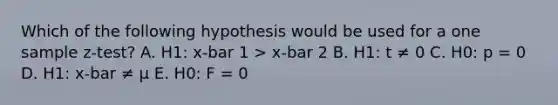 Which of the following hypothesis would be used for a one sample z-test? A. H1: x-bar 1 > x-bar 2 B. H1: t ≠ 0 C. H0: p = 0 D. H1: x-bar ≠ μ E. H0: F = 0