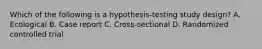 Which of the following is a hypothesis-testing study design? A. Ecological B. Case report C. Cross-sectional D. Randomized controlled trial