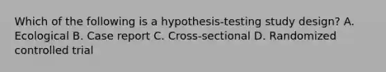 Which of the following is a hypothesis-testing study design? A. Ecological B. Case report C. Cross-sectional D. Randomized controlled trial