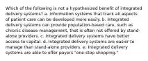 Which of the following is not a hypothesized benefit of integrated delivery systems? a. Information systems that track all aspects of patient care can be developed more easily. b. Integrated delivery systems can provide population-based care, such as chronic disease management, that is often not offered by stand-alone providers. c. Integrated delivery systems have better access to capital. d. Integrated delivery systems are easier to manage than stand-alone providers. e. Integrated delivery systems are able to offer payers "one-stop shopping."