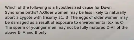 Which of the following is a hypothesized cause for Down Syndrome births? A.Older women may be less likely to naturally abort a zygote with trisomy 21. B- The eggs of older women may be damaged as a result of exposure to environmental toxins C-The sperm of younger men may not be fully matured D-All of the above E- A and B only