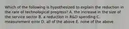 Which of the following is hypothesized to explain the reduction in the rate of technological​ progress? A. the increase in the size of the service sector B. a reduction in​ R&D spending C. measurement error D. all of the above E. none of the above