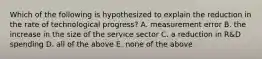 Which of the following is hypothesized to explain the reduction in the rate of technological​ progress? A. measurement error B. the increase in the size of the service sector C. a reduction in​ R&D spending D. all of the above E. none of the above