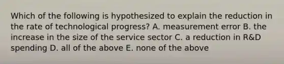 Which of the following is hypothesized to explain the reduction in the rate of technological​ progress? A. measurement error B. the increase in the size of the service sector C. a reduction in​ R&D spending D. all of the above E. none of the above