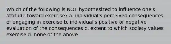 Which of the following is NOT hypothesized to influence one's attitude toward exercise? a. individual's perceived consequences of engaging in exercise b. individual's positive or negative evaluation of the consequences c. extent to which society values exercise d. none of the above