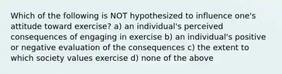 Which of the following is NOT hypothesized to influence one's attitude toward exercise? a) an individual's perceived consequences of engaging in exercise b) an individual's positive or negative evaluation of the consequences c) the extent to which society values exercise d) none of the above