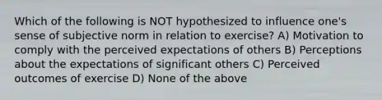 Which of the following is NOT hypothesized to influence one's sense of subjective norm in relation to exercise? A) Motivation to comply with the perceived expectations of others B) Perceptions about the expectations of significant others C) Perceived outcomes of exercise D) None of the above