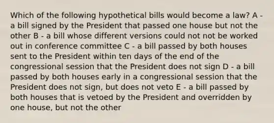 Which of the following hypothetical bills would become a law? A - a bill signed by the President that passed one house but not the other B - a bill whose different versions could not not be worked out in conference committee C - a bill passed by both houses sent to the President within ten days of the end of the congressional session that the President does not sign D - a bill passed by both houses early in a congressional session that the President does not sign, but does not veto E - a bill passed by both houses that is vetoed by the President and overridden by one house, but not the other