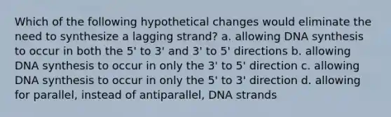 Which of the following hypothetical changes would eliminate the need to synthesize a lagging strand? a. allowing DNA synthesis to occur in both the 5' to 3' and 3' to 5' directions b. allowing DNA synthesis to occur in only the 3' to 5' direction c. allowing DNA synthesis to occur in only the 5' to 3' direction d. allowing for parallel, instead of antiparallel, DNA strands