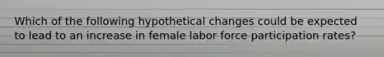 Which of the following hypothetical changes could be expected to lead to an increase in female labor force participation rates?