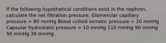 If the following hypothetical conditions exist in the nephron, calculate the net filtration pressure. Glomerular capillary pressure = 80 mmHg Blood colloid osmotic pressure = 20 mmHg Capsular hydrostatic pressure = 10 mmHg 110 mmHg 90 mmHg 50 mmHg 30 mmHg