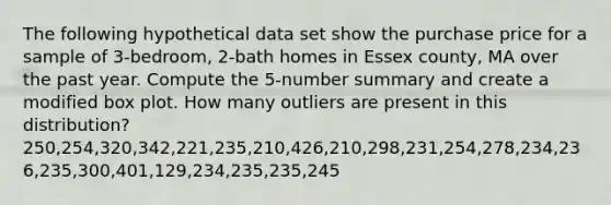 The following hypothetical data set show the purchase price for a sample of 3-bedroom, 2-bath homes in Essex county, MA over the past year. Compute the 5-number summary and create a modified box plot. How many outliers are present in this distribution? 250,254,320,342,221,235,210,426,210,298,231,254,278,234,236,235,300,401,129,234,235,235,245