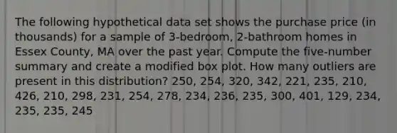 The following hypothetical data set shows the purchase price (in thousands) for a sample of 3-bedroom, 2-bathroom homes in Essex County, MA over the past year. Compute the five-number summary and create a modified box plot. How many outliers are present in this distribution? 250, 254, 320, 342, 221, 235, 210, 426, 210, 298, 231, 254, 278, 234, 236, 235, 300, 401, 129, 234, 235, 235, 245