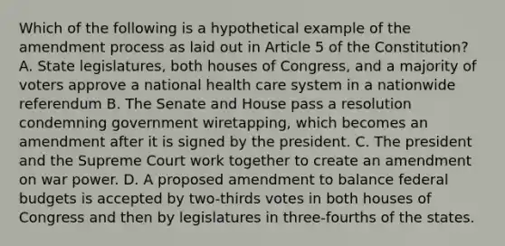 Which of the following is a hypothetical example of the amendment process as laid out in Article 5 of the Constitution? A. State legislatures, both houses of Congress, and a majority of voters approve a national health care system in a nationwide referendum B. The Senate and House pass a resolution condemning government wiretapping, which becomes an amendment after it is signed by the president. C. The president and the Supreme Court work together to create an amendment on war power. D. A proposed amendment to balance federal budgets is accepted by two-thirds votes in both houses of Congress and then by legislatures in three-fourths of the states.