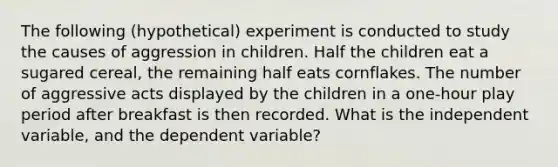 The following (hypothetical) experiment is conducted to study the causes of aggression in children. Half the children eat a sugared cereal, the remaining half eats cornflakes. The number of aggressive acts displayed by the children in a one-hour play period after breakfast is then recorded. What is the independent variable, and the dependent variable?