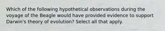 Which of the following hypothetical observations during the voyage of the Beagle would have provided evidence to support Darwin's theory of evolution? Select all that apply.